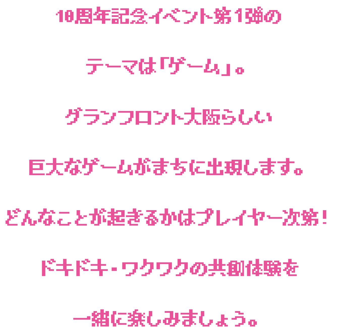 10周年イベント第一弾のテーマは「ゲーム」。グランフロント大阪らしい巨大なゲームがまちに出現します。どんなことが起きるかはプレイヤー次第！ドキドキ・ワクワクの共創体験を一緒に楽しみましょう。